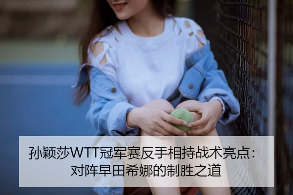 孙颖莎WTT冠军赛反手相持战术亮点：对阵早田希娜的制胜之道