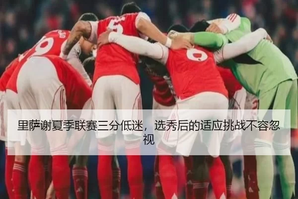 里萨谢夏季联赛三分低迷，选秀后的适应挑战不容忽视