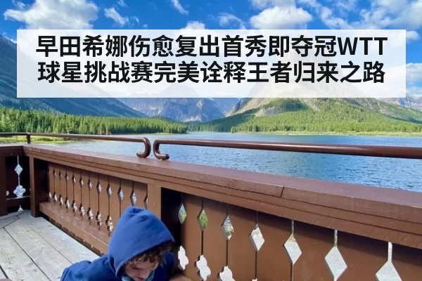 早田希娜伤愈复出首秀即夺冠WTT球星挑战赛完美诠释王者归来之路
