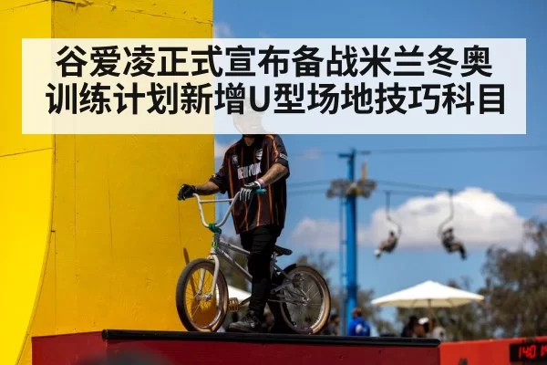 谷爱凌正式宣布备战米兰冬奥训练计划新增U型场地技巧科目