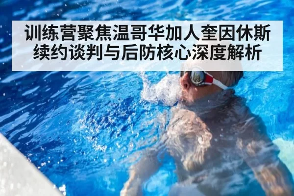 训练营聚焦温哥华加人奎因休斯续约谈判与后防核心深度解析